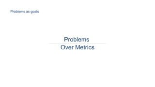 Problems
Over Metrics
Problems as goals
 