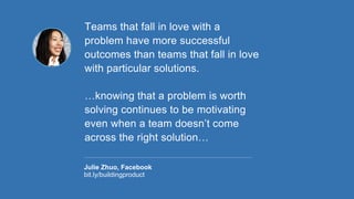 Teams that fall in love with a
problem have more successful
outcomes than teams that fall in love
with particular solutions.
…knowing that a problem is worth
solving continues to be motivating
even when a team doesn’t come
across the right solution…
Julie Zhuo, Facebook
bit.ly/buildingproduct
 