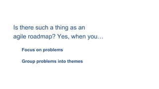 Is there such a thing as an
agile roadmap? Yes, when you…
Group problems into themes
Focus on problems
 