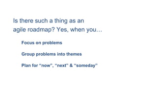 Plan for “now”, “next” & “someday”
Is there such a thing as an
agile roadmap? Yes, when you…
Group problems into themes
Focus on problems
 
