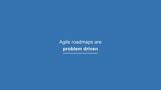 Agile roadmaps are
problem driven
 