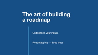 Understand your inputs
Roadmapping — three ways
The art of building
a roadmap
 