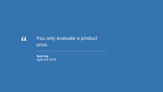 You only evaluate a product
once.
Said me
Agile NZ 2016
 