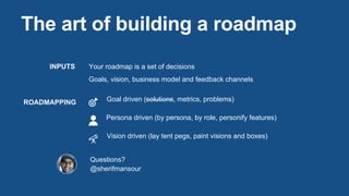 The art of building a roadmap
INPUTS
ROADMAPPING
Your roadmap is a set of decisions
Goals, vision, business model and feedback channels
Goal driven (solutions, metrics, problems)
Persona driven (by persona, by role, personify features)
Vision driven (lay tent pegs, paint visions and boxes)
Questions?
@sherifmansour
 