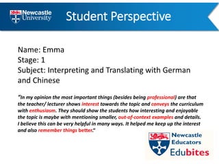 Student Perspective
Name: Emma
Stage: 1
Subject: Interpreting and Translating with German
and Chinese
“In my opinion the most important things (besides being professional) are that
the teacher/ lecturer shows interest towards the topic and conveys the curriculum
with enthusiasm. They should show the students how interesting and enjoyable
the topic is maybe with mentioning smaller, out-of-context examples and details.
I believe this can be very helpful in many ways. It helped me keep up the interest
and also remember things better.“
 