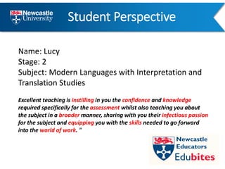 Student Perspective
Name: Lucy
Stage: 2
Subject: Modern Languages with Interpretation and
Translation Studies
Excellent teaching is instilling in you the confidence and knowledge
required specifically for the assessment whilst also teaching you about
the subject in a broader manner, sharing with you their infectious passion
for the subject and equipping you with the skills needed to go forward
into the world of work. "
 