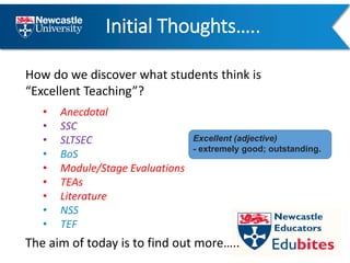 Initial Thoughts…..
How do we discover what students think is
“Excellent Teaching”?
• Anecdotal
• SSC
• SLTSEC
• BoS
• Module/Stage Evaluations
• TEAs
• Literature
• NSS
• TEF
Excellent (adjective)
- extremely good; outstanding.
The aim of today is to find out more…..
 