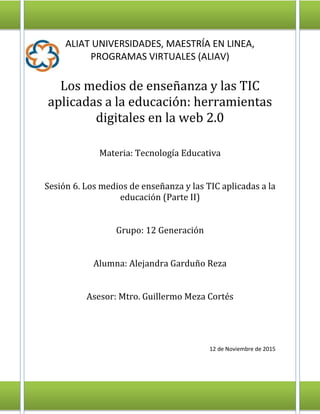 ALIAT UNIVERSIDADES, MAESTRÍA EN LINEA,
PROGRAMAS VIRTUALES (ALIAV)
Los medios de enseñanza y las TIC
aplicadas a la educación: herramientas
digitales en la web 2.0
Materia: Tecnología Educativa
Sesión 6. Los medios de enseñanza y las TIC aplicadas a la
educación (Parte II)
Grupo: 12 Generación
Alumna: Alejandra Garduño Reza
Asesor: Mtro. Guillermo Meza Cortés
12 de Noviembre de 2015
 