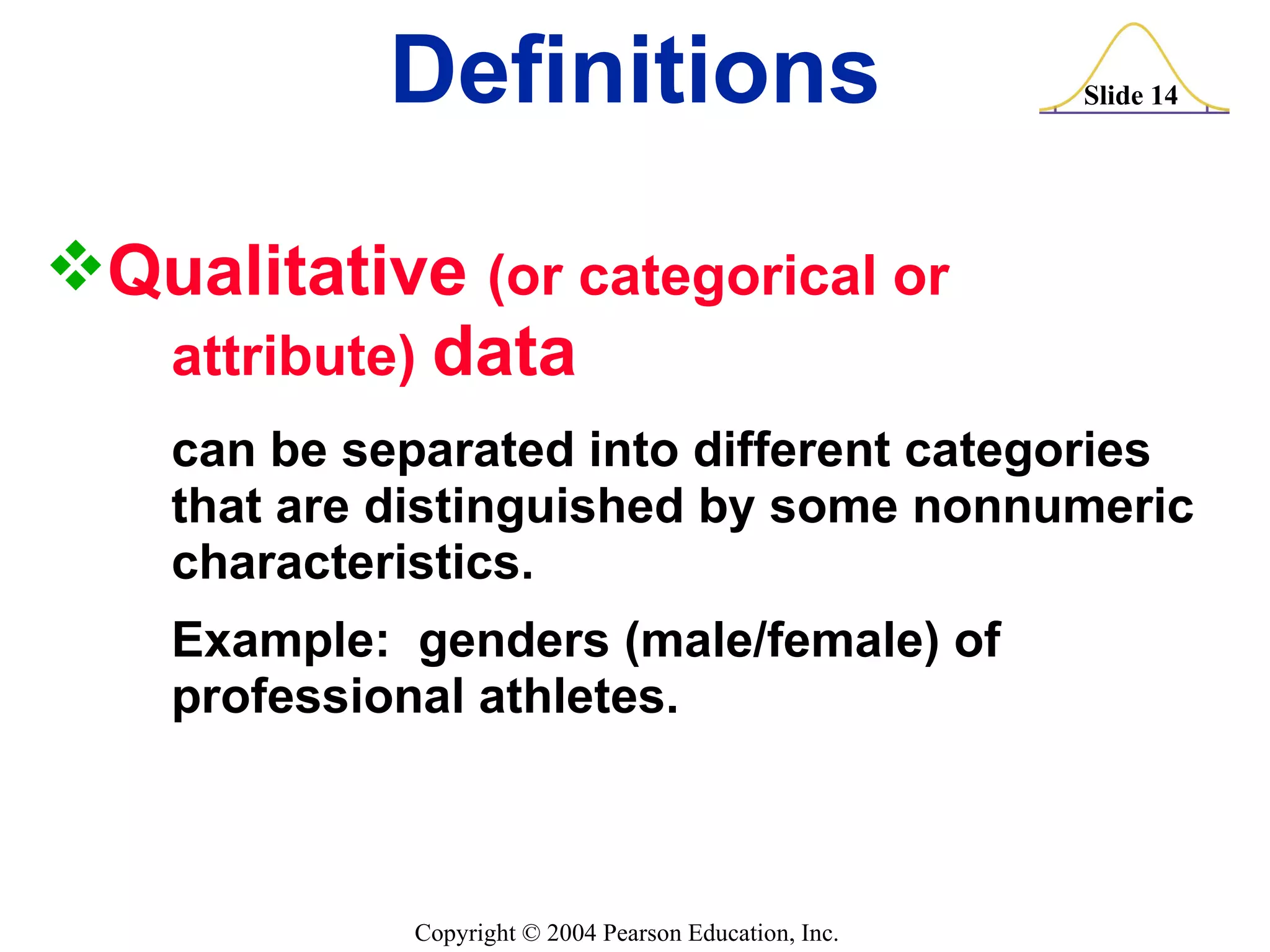 Definitions Qualitative  (or categorical or  attribute)  data can be separated into different categories  that are distinguished by some nonnumeric  characteristics. Example:  genders (male/female) of  professional athletes. 