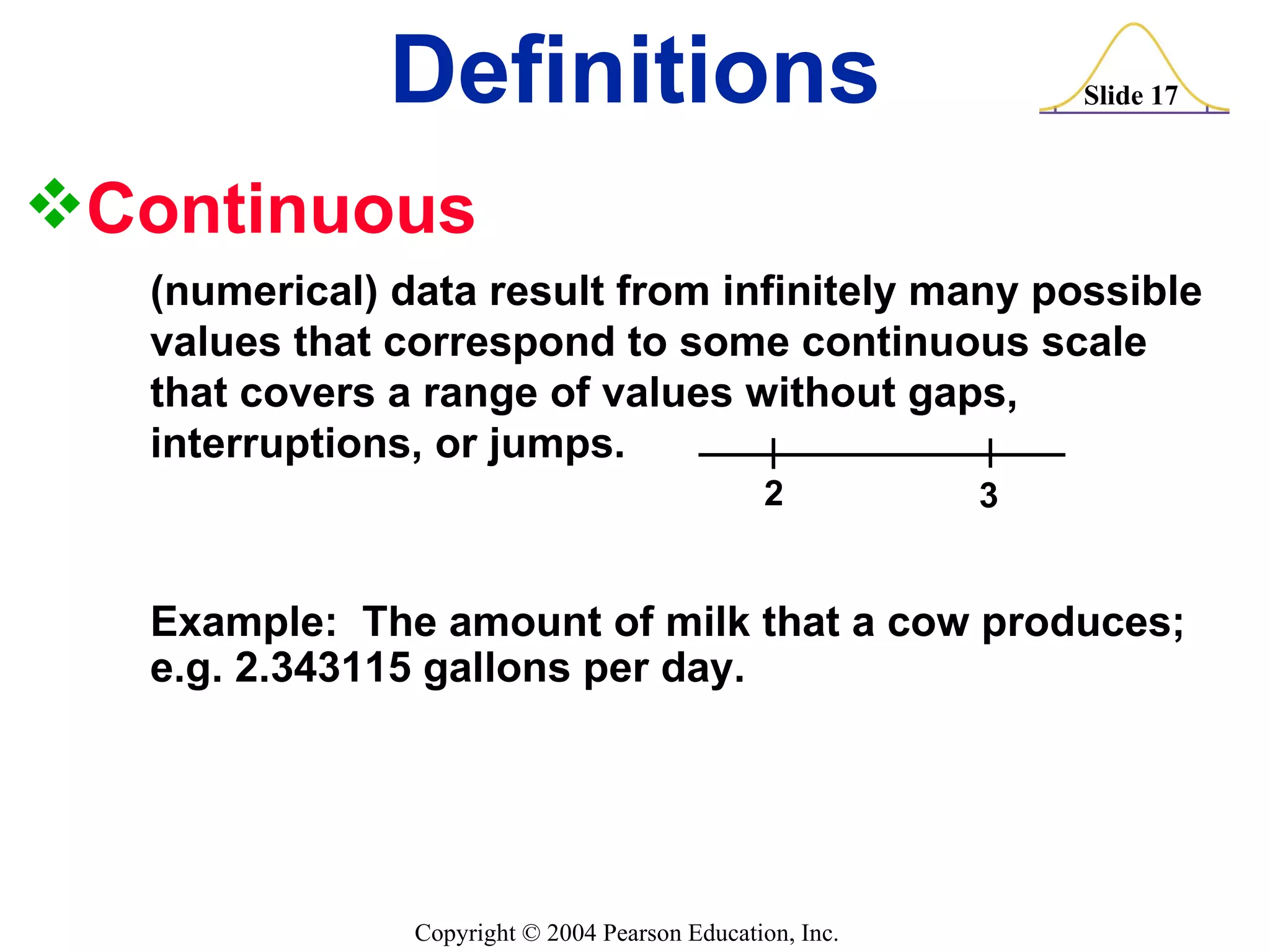 Continuous (numerical) data result from infinitely many possible  values that correspond to some continuous scale  that covers a range of values without gaps,  interruptions, or jumps. Definitions 2 3 Example:  The amount of milk that a cow produces; e.g. 2.343115 gallons per day. 