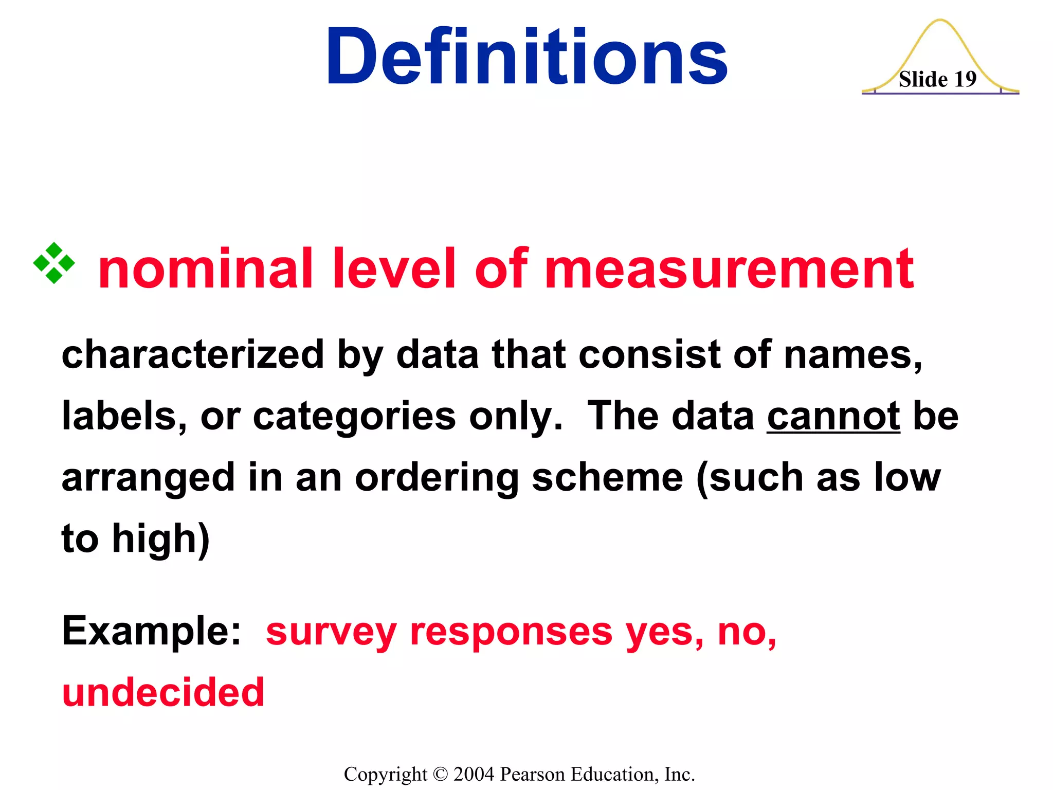 nominal level of measurement   characterized by data that consist of names, labels, or categories only.  The data  cannot  be  arranged in an ordering scheme (such as low to high) Example:  survey responses yes, no, undecided Definitions 