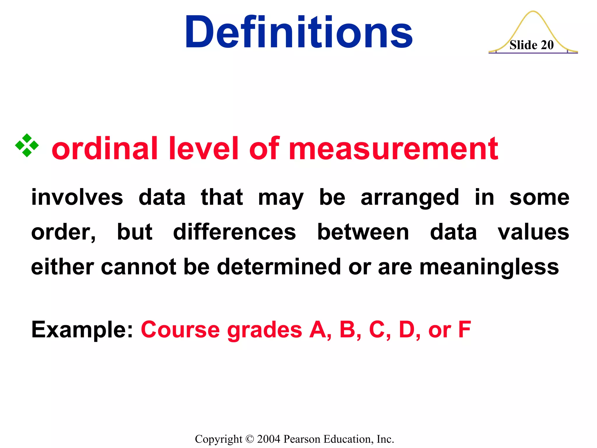 ordinal level of measurement   involves data that may be arranged in some order, but differences between data values either cannot be determined or are meaningless Example:  Course grades A, B, C, D, or F Definitions 
