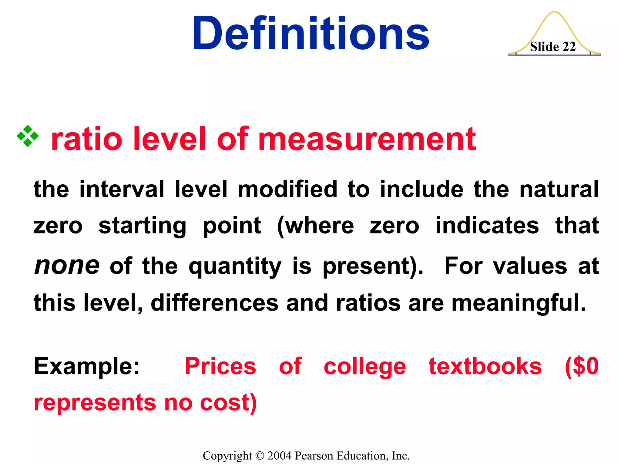 ratio level of measurement the interval level modified to include the natural zero starting point (where zero indicates that  none  of the quantity is present).  For values at this level, differences and ratios are meaningful. Example:  Prices of college textbooks ($0 represents no cost) Definitions 
