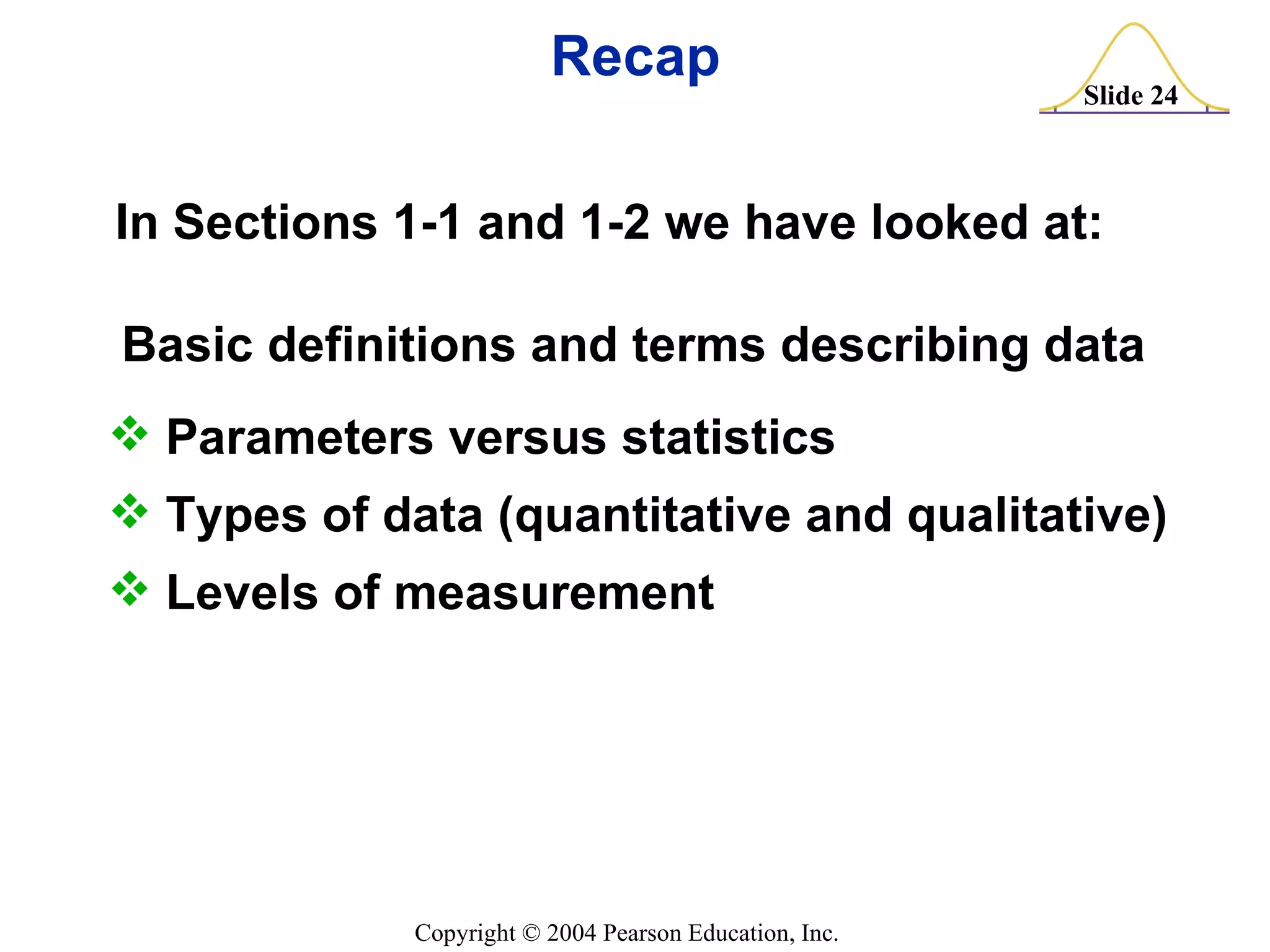 Recap Basic definitions and terms describing data Parameters versus statistics Types of data (quantitative and qualitative) Levels of measurement In Sections 1-1 and 1-2 we have looked at: 