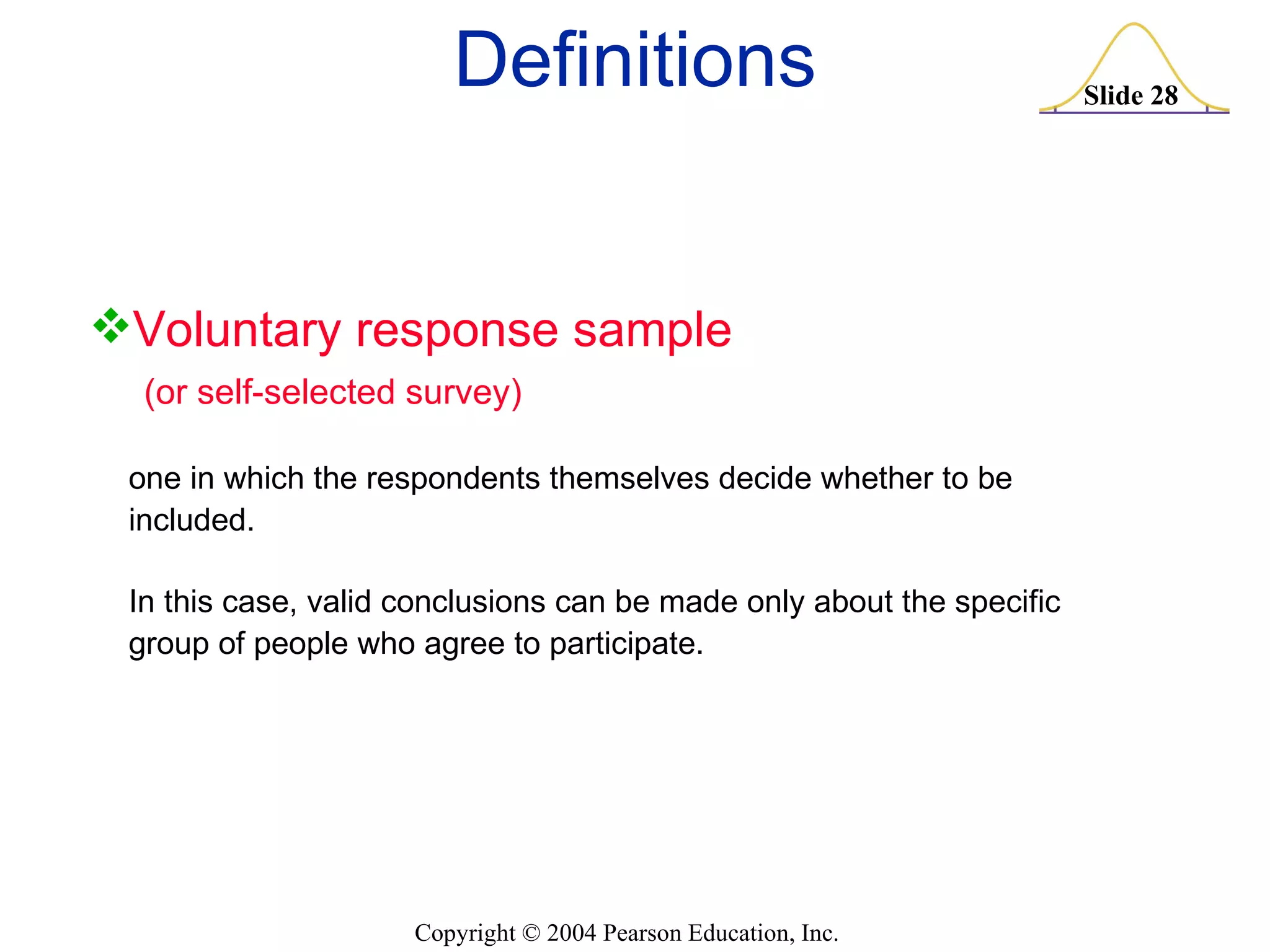 Definitions Voluntary response sample (or self-selected survey) one in which the respondents themselves decide whether to be included.  In this case, valid conclusions can be made only about the specific group of people who agree to participate. 