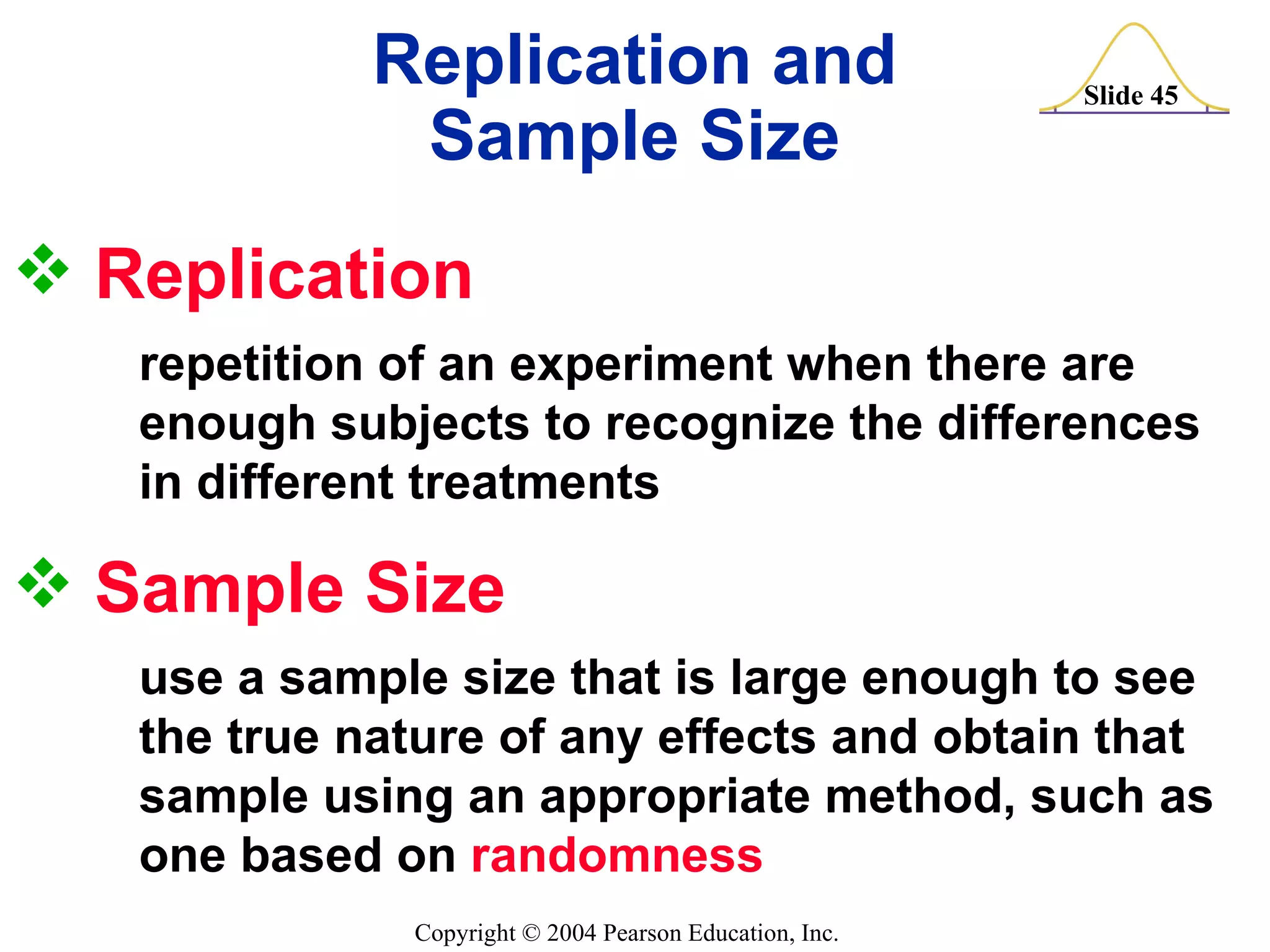 Replication  repetition of an experiment when there are    enough subjects to recognize the differences  in different treatments Replication and Sample Size Sample Size  use a sample size that is large enough to see  the true nature of any effects and obtain that  sample using an appropriate method, such as  one based on  randomness 