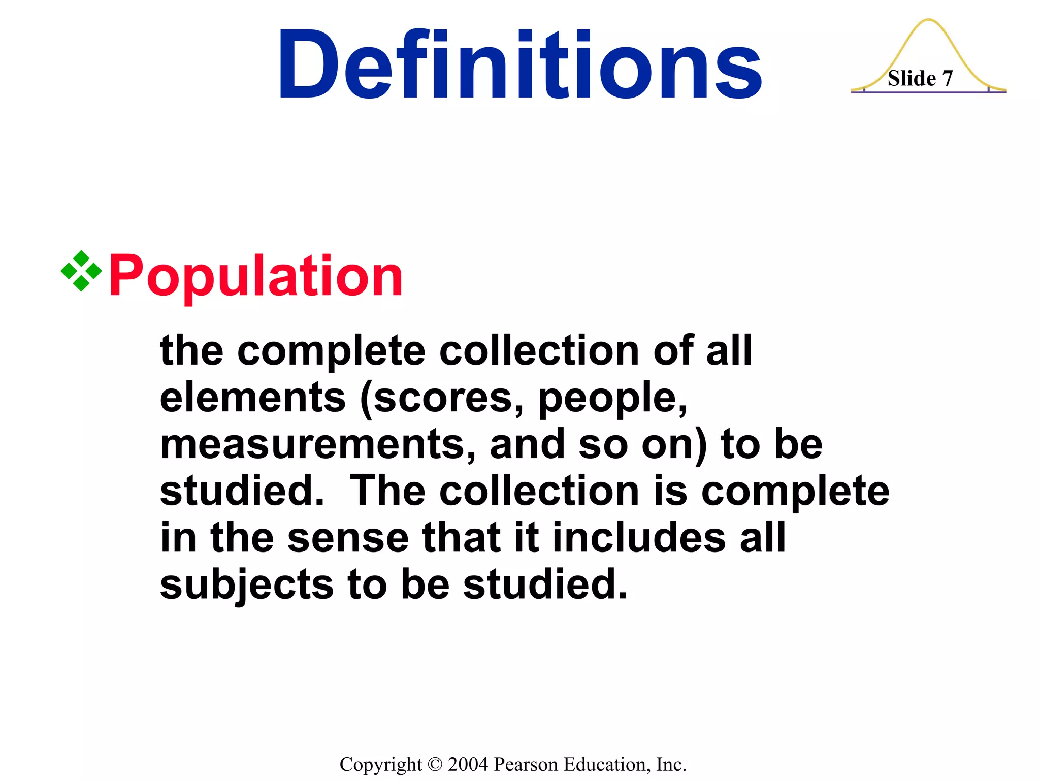 Definitions Population   the complete collection of all  elements (scores, people,  measurements, and so on) to be  studied.  The collection is complete  in the sense that it includes all  subjects to be studied. 