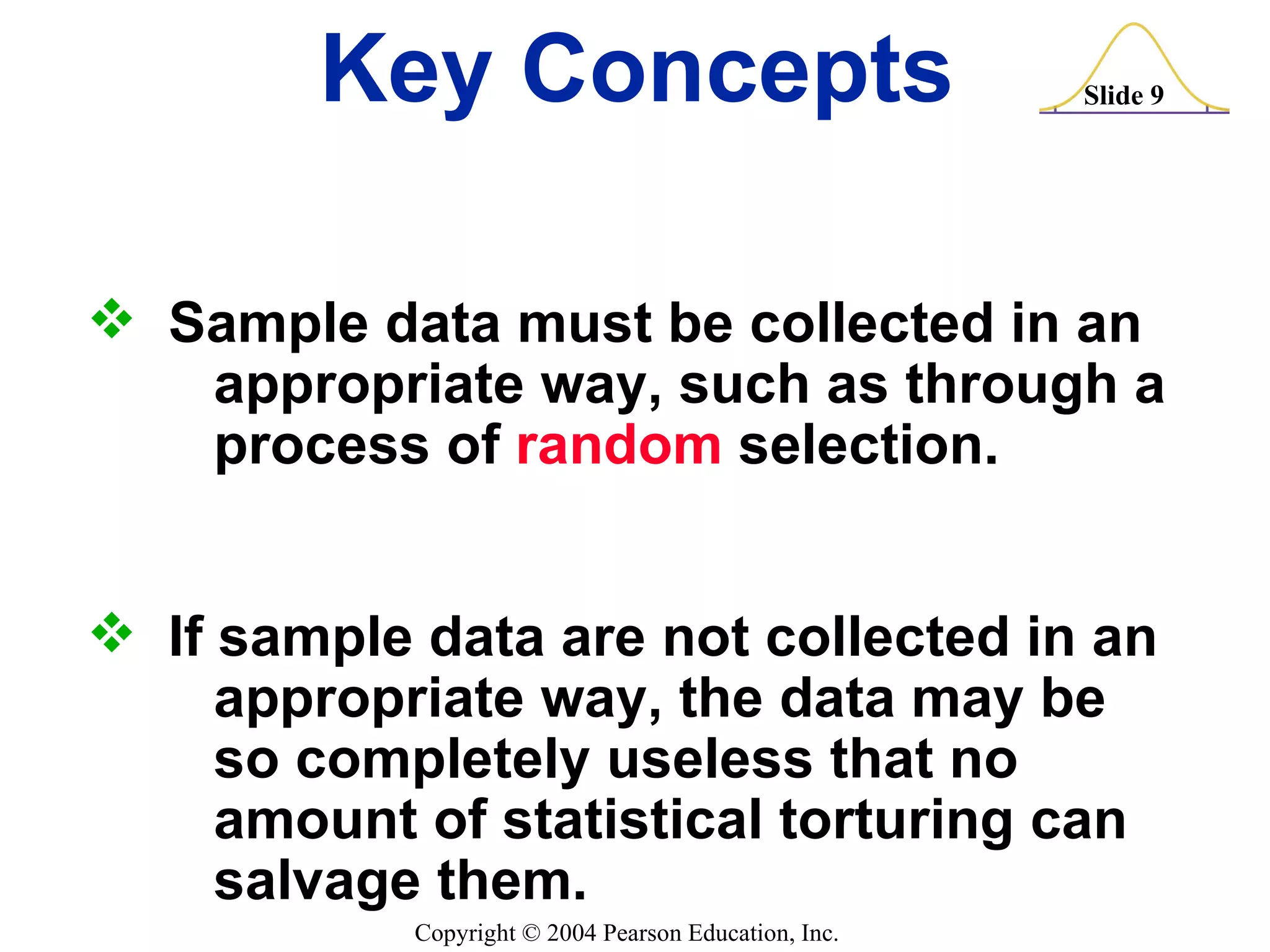 Key Concepts Sample data must be collected in an  appropriate way, such as through a  process of  random  selection. If sample data are not collected in an  appropriate way, the data may be  so completely useless that no  amount of statistical torturing can  salvage them. 