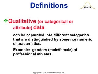 Definitions Qualitative  (or categorical or  attribute)  data can be separated into different categories  that are distinguished by some nonnumeric  characteristics. Example:  genders (male/female) of  professional athletes. 