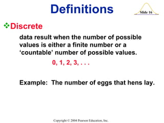 Discrete   data result when the number of possible  values is either a finite number or a  ‘countable’ number of possible values. 0, 1, 2, 3, . . . Example:  The number of eggs that hens lay. Definitions 