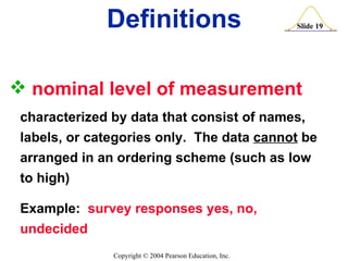 nominal level of measurement   characterized by data that consist of names, labels, or categories only.  The data  cannot  be  arranged in an ordering scheme (such as low to high) Example:  survey responses yes, no, undecided Definitions 