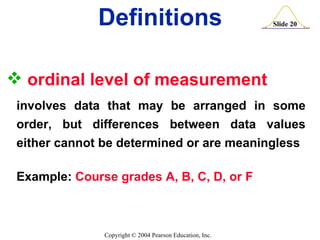 ordinal level of measurement   involves data that may be arranged in some order, but differences between data values either cannot be determined or are meaningless Example:  Course grades A, B, C, D, or F Definitions 
