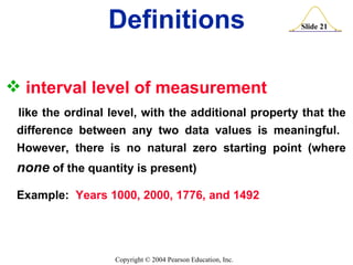interval level of measurement   like the ordinal level, with the additional property that the difference between any two data values is meaningful.  However, there is no natural zero starting point (where  none  of the quantity is present) Example:  Years 1000, 2000, 1776, and 1492 Definitions 