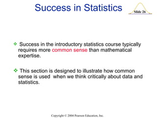 Success in Statistics Success in the introductory statistics course typically requires more  common sense  than mathematical expertise. This section is designed to illustrate how common sense is used  when we think critically about data and statistics. 