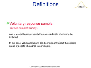 Definitions Voluntary response sample (or self-selected survey) one in which the respondents themselves decide whether to be included.  In this case, valid conclusions can be made only about the specific group of people who agree to participate. 