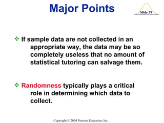 Major Points If sample data are not collected in an  appropriate way, the data may be so  completely useless that no amount of  statistical tutoring can salvage them. Randomness  typically plays a critical  role in determining which data to collect. 