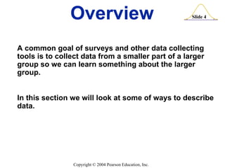 Overview A common goal of surveys and other data collecting tools is to collect data from a smaller part of a larger group so we can learn something about the larger group. In this section we will look at some of ways to describe data. 