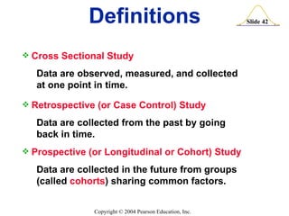 Cross Sectional Study Data are observed, measured, and collected at one point in time. Retrospective (or Case Control) Study Data are collected from the past by going back in time. Prospective (or Longitudinal or Cohort) Study Data are collected in the future from groups (called  cohorts ) sharing common factors. Definitions 