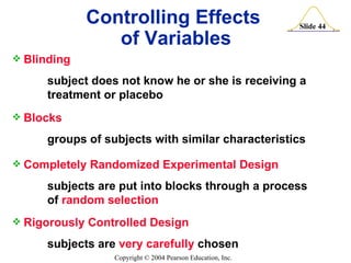 Controlling Effects  of Variables Blinding subject does not know he or she is receiving a  treatment or placebo Blocks groups of subjects with similar characteristics Completely Randomized Experimental Design subjects are put into blocks through a process  of  random selection Rigorously Controlled Design subjects are  very carefully  chosen 