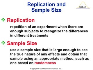 Replication  repetition of an experiment when there are    enough subjects to recognize the differences  in different treatments Replication and Sample Size Sample Size  use a sample size that is large enough to see  the true nature of any effects and obtain that  sample using an appropriate method, such as  one based on  randomness 