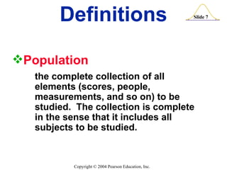 Definitions Population   the complete collection of all  elements (scores, people,  measurements, and so on) to be  studied.  The collection is complete  in the sense that it includes all  subjects to be studied. 