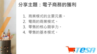 分享主題：電子商務的獲利
1. 商業模式的主要元素。
2. 電商的商業模式。
3. 零售的核心競爭力。
4. 零售的基本模式。
 
