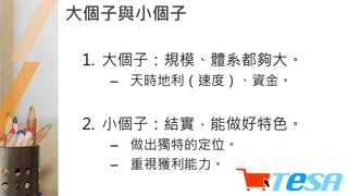 大個子與小個子
1. 大個子：規模、體系都夠大。
– 天時地利（速度）、資金。
2. 小個子：結實，能做好特色。
– 做出獨特的定位。
– 重視獲利能力。
 