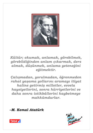 Kültür; okumak, anlamak, görebilmek,
görebildiğinden anlam çıkarmak, ders
almak, düşünmek, anlama yeteneğini
             eğitmektir.

Çalışmadan, yorulmadan, öğrenmeden
rahat yaşama yollarını aramayı itiyat
   haline getirmiş milletler, evvela
haysiyetlerini, sonra hürriyetlerini ve
daha sonra istikbâllerini kaybetmeye
           mahkûmdurlar.


--M. Kemal Atatürk
 