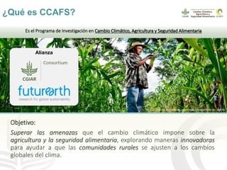 ¿Qué es CCAFS?
Objetivo:
Superar las amenazas que el cambio climático impone sobre la
agricultura y la seguridad alimentar...