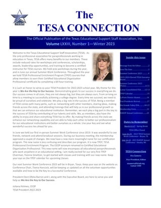 Inside this issue
Message from the Editor……...…….2
Save The Date……….………..…...…….3
Summer Conference 2023 .............4
2023-2024 Elected TESA Executive
Board……..……………………………...…5
Summer Conference 2023
Photos…………………...…….……....6-11
Lamar Consolidated ESA….….12-13
TPEP Calendar………………………...15
LaPorte District Alumni………......16
Past Presidents Retreat..……….....17
Rio Grande Valley ESA.…...…..18-19
Membership Form…………………..21
NAEOP Annual Conference……...23
Dates to Remember
March 13-17 - Spring Break
TESA Office Closed
June 26-29 - 2023 TESA Summer
Work Conference - Bryan, TX
July 16-19 - 2023 NAEOP Annual
Conference - Omaha, NE
TESA Connection
Eva Zamora
Vice President, Editor
ezamora@lcisd.org
Lamar CISD
The Official Publication of the Texas Educational Support Staff Association, Inc.
Volume LXXIII, Number 1—Winter 2023
The
TESA CONNECTION
Welcome to the Texas Educational Support Staff Association (TESA). As
the only professional association for paraprofessionals working in
education in Texas, TESA offers many benefits to our members. These
include reduced rates for workshops and conferences, scholarships,
awards, leadership opportunities, and training to become a certified
instructor for TESA courses. We hold area workshops during the year,
and in June our annual Summer Work Conference. Throughout the year
we hold TESA Professional Enrichment Program (TPEP) courses that
allow members to earn their Certified Educational Organization
Professional certificate by completing a 60-hour training.
It is such an honor to serve as your TESA President for 2022-2023 school year. My theme for this
year is We Are the Key to Our Success. Demonstrating goals to our success in everything we do.
Our success comes in all sizes, they are not always big, but they are always ours. From arriving on
time to a meeting to successfully achieving a college degree. Every time we succeed, we need to
be proud of ourselves and celebrate. We play a big role in the success of TESA. Being a member
of TESA comes with many perks, such as: networking with other members, sharing ideas, making
friends across the state, and attending trainings that will help us in our professional growth so
that we can enhance our educational institution. Remember, we each play a big part in the key to
the success of TESA by contributing of our talents and skills. We, as members, also have the
ability to enjoy and share everything TESA has to offer. By making friends across the state we
enhance our networking capability and are able to help each other to better our professionalism
for our educational institutions and better ourselves as a whole. Use your Key and see what
wonderful success lies ahead for you.
In June we held our first in-person Summer Work Conference since 2019. It was wonderful to see
friends, network and attend breakout sessions. During our business meeting, the membership
approved a couple of changes. We now have a new more meaningful name for our certification
program. The new name is less confusing and describes our program. It is now TPEP, TESA
Professional Enrichment Program. The CEOP acronym renamed to Certified Educational
Organization Professional. This new name will now encompass all educational paraprofessionals
who work anywhere in an educational setting. I am really excited for our very first TPEP
Chairman, Yvonne Smeltzer, to get started with classes and training with our new name. Keep
your eye on the TPEP calendar for upcoming classes.
Our next Summer Work Conference 2023 will be in Bryan, Texas. Keep your eye on the website as
Conference Chair, Teena Hancock, will be keeping us updated on all the volunteer opportunities
available and how to be the Key to a Successful Conference.
President Elect Ofelia Barron and I, along with the Executive Board, are here to serve you and
help as We Are the Key to Our Success.
Juliana Holmes, CEOP
TESA President 2022-2023
 