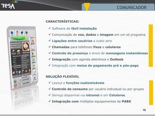 Software de  fácil instalação   Comunicação de  voz, dados  e  imagem  em um só programa Ligações entre usuários  a custo zero  Chamadas  para telefones  fixos  e  celulares   Controle de presença  e envio de  mensagens instantâneas Integração  com agenda eletrônica e  Outlook Integração com  meios de pagamento pré e pós-pago SOLUÇÃO FLEXÍVEL CARACTERÍSTICAS: Layout e  funções customizáveis Controle de consumo  por usuário individual ou por grupos Serviço disponível via  intranet  e em  Celulares Integração com  múltiplos equipamentos de  PABX COMUNICADOR 