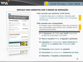 O sistema liga para o telefone indicado pelo usuário e o coloca em contato com a empresa anunciante As  ligaçoes  são feitas  por VoIP  reduzindo custos de chamadas e de 0800 Para o usuário  final,  a ligação é gratuita Ligações  de computador  para Centrais  de Atendimento  podem ser  realizadas  sem custo Pesquisa  pelos dados do  usuário Controles  de consumo e  relatórios on-line Desenho  e  funções customizáveis SERVIÇO PARA WEBSITES COM 2 MODOS DE OPERAÇÃO:  Fale usando seu telefone (Call back) Fale usando seu computador O usuário usa o microfone e fone de ouvido de seu computador para entrar em contato com a empresa anunciante CLICK-TO-CALL / CALL BACK 