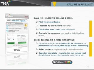 Excelente solução para  avaliação de retorno  e de  performance  de  campanhas de e-mail marketing Baixo custo  de  implementação  e de  chamadas Registro completo  e  relatórios em tempo real  de telefones, tempo de chamada, data, hora, etc. Fácil implementação Inserido na assinatura  de e-mail Chamadas sem custo  para softphone Controle de consumo  por usuário individual ou grupo CALL ME & MAIL MKT CALL ME – CLICK TO CALL NO E-MAIL CLICK TO CALL NO E-MAIL MARKETING 
