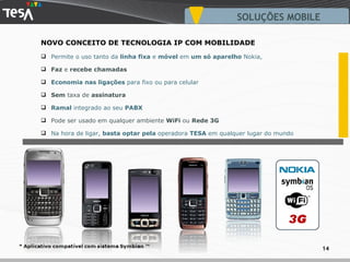 Permite o uso tanto da  linha fixa  e  móvel  em  um só aparelho  Nokia,  Faz  e  recebe   chamadas Economia nas ligações  para fixo ou para celular Sem  taxa de  assinatura Ramal  integrado ao seu  PABX Pode ser usado em qualquer ambiente  WiFi  ou  Rede 3G Na hora de ligar,  basta optar pela  operadora  TESA  em qualquer lugar do mundo NOVO CONCEITO DE TECNOLOGIA IP COM MOBILIDADE SOLUÇÕES MOBILE 