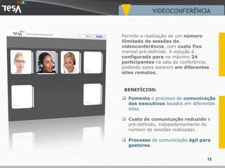 VIDEOCONFERÊNCIA Fomenta  o processo de  comunicação dos executivos  locados em diferentes sites. Custo de comunicação reduzido  e pré-definido, indepedentemente do número de sessões realizadas. Processo  de comunicação  ágil para gestores . Permite a realização de um  número ilimitado   de sessões de videoconferência , com  custo fixo  mensal pré-definido. A solução é  configurada para  no máximo  24 participantes  na sala de conferência, podendo estes estarem  em diferentes sites remotos. BENEFÍCIOS: 