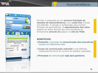 TELECONFERÊNCIA Fomenta  o processo de  comunicação dos executivos  locados em diferentes sites. Custo de comunicação reduzido  e pré-definido, independentemente do número de sessões realizadas. Processo  de comunicação  ágil para gestores . Permite a realização de um  número ilimitado   de sessões de teleconferência , com  custo fixo  mensal pré-definido. A solução é configurada para número ilimitado de participantes. O  agendamento das salas  poderá ser feitos através dos comunicadores ou diretamente  através de  página no  site da TESA . BENEFÍCIOS: 