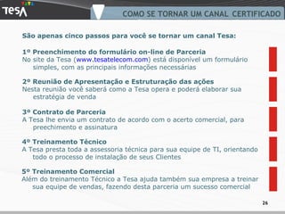 COMO SE TORNAR UM CANAL CERTIFICADO 2º Reunião de Apresentação e Estruturação das ações Nesta reunião você saberá como a Tesa opera e poderá elaborar sua estratégia de venda 3º Contrato de Parceria A Tesa lhe envia um contrato de acordo com o acerto comercial, para preechimento e assinatura  São apenas cinco passos para você se tornar um canal Tesa: 4º Treinamento Técnico A Tesa presta toda a assessoria técnica para sua equipe de TI, orientando todo o processo de instalação de seus Clientes 5º Treinamento Comercial Além do treinamento Técnico a Tesa ajuda também sua empresa a treinar sua equipe de vendas, fazendo desta parceria um sucesso comercial 1º Preenchimento do formulário on-line de Parceria No site da Tesa ( www.tesatelecom.com ) está disponível um formulário simples, com as principais informações necessárias 
