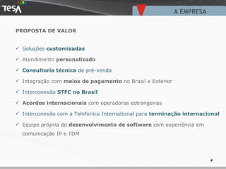 PROPOSTA DE VALOR Soluções  customizadas Atendimento  personalizado Consultoria técnica  de pré-venda Integração com  meios de pagamento  no Brasil e Exterior Interconexão  STFC no Brasil Acordos internacionais  com operadoras estrangeiras Interconexão com a Telefonica International para  terminação internacional Equipe própria de  desenvolvimento de software  com experiência em comunicação IP e TDM A EMPRESA  