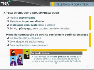 A TESA OPERA COMO SUA EMPRESA QUER TELEFONIA IP COM A TESA Projeto  customizado Atendimento  personalizado Instalação sem custo  para o Cliente Serviço  pós-pago , sem pacotes pré-determinados De acordo com o consumo Com aluguel de equipamento Com equipamento em comodato Plano de contratação de serviço conforme o perfil da empresa Conta de testes A TESA fornece uma  conta gratuita de testes , para o Cliente conhecer o funcionamento do serviço e avaliar a sua estrutura para a utilização da Telefonia IP  