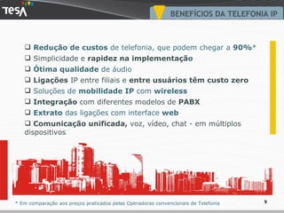 BENEFÍCIOS DA TELEFONIA IP Redução de custos  de telefonia, que podem chegar a  90% * Simplicidade e  rapidez na implementaçã o Ótima qualidade  de áudio Ligações  IP entre filiais e  entre usuários têm custo zero Soluções de  mobilidade IP  com  wireless Integração  com diferentes modelos de  PABX Extrato  das ligações com interface  web Comunicação unificada,  voz, vídeo, chat - em múltiplos dispositivos * Em comparação aos preços praticados pelas Operadoras convencionais de Telefonia 